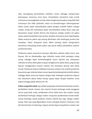 287
akan merangsang pertumbuhan mikrobia rumen sehingga mempercepat
kemampuan mencerna serat kasar. Penambahan konsentrat pada ternak
ruminansia memungkinkan ternak untuk mengkonsumsi pakan yang lebih baik
nutriennya dan lebih palatabel, selain itu kecenderungan mikroorganisme
dalam rumen dapat memanfaatkan pakan penguat terlebih dahulu sebagai
sumber energi dan selanjutnya dapat memanfaatkan pakan kasar yang ada.
Konsentrat sangat mudah dicerna dan berperan sebagai sumber zat pakan
utama seperti karbohidrat dan protein. Kualitas konsentrat perlu diperhatikan
dalam menyusun pakan sapi potong ditentukan oleh kandungan protein dan
energinya. Selain komposisi kimia faktor penting dalam mengevaluasi
konsentrat terkandung dalam pakan sapi perah adalah palatabilitas, kualitas
produk dan biaya.
Pemberian pakan konsentrat biasanya diberikan sebelum pakan kasar atau
hijauan. Hal ini dimaksudkan agar mikrobia rumen telah mendapat cukup
energi sehingga dapat berkembangbiak secara optimal dan selanjutnya
mikrobia tersebut diharapkan mampu mengkonversi pakan kasar yang berupa
hijauan menggunakan enzyme selulase dan kemudian diserap oleh tubuh
ternak. Pemberian hijauan dilakukan biasanya selang 2 jam setelah pemberian
konsentrat agar mikroba dalam rumen dapat berkembang biak terlebih dahulu,
sehingga dapat mencerna hijauan dengan baik. Imbangan pemberian hijauan
dan konsentrat dalam bahan kering supaya dapat dicapai koefisien cerna
pakan tertinggi adalah sebesar 60 : 40.
Pakan yang baik untuk sapi adalah yang dapat memenuhi kebutuhan protein,
karbohidrat, lemak, vitamin, dan mineral. Protein berfungsi untuk mengganti
sel-sel yang telah rusak, membentuk sel-sel tubuh baru dan sumber energi.
Karbohidrat berfungsi sebagai sumber energi dan pembentukan lemak tubuh.
Lemak berfungsi untuk pembawa vitamin A,D,E,K dan juga sebagai sumber
energi. Pada sapi yang digemukkan secara setengah intensif ( kereman ) dan
full intensif (dry lot fattening ) lapisan lemak dapat menyelimuti serabut otot
 