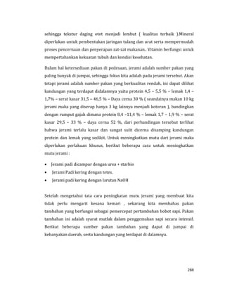 288
sehingga tekstur daging otot menjadi lembut ( kualitas terbaik ).Mineral
diperlukan untuk pembentukan jaringan tulang dan urat serta mempermudah
proses pencernaan dan penyerapan zat-zat makanan.. Vitamin berfungsi untuk
mempertahankan kekuatan tubuh dan kondisi kesehatan.
Dalam hal ketersediaan pakan di pedesaan, jerami adalah sumber pakan yang
paling banyak di jumpai, sehingga fokus kita adalah pada jerami tersebut. Akan
tetapi jerami adalah sumber pakan yang berkualitas rendah, ini dapat dilihat
kandungan yang terdapat didalamnya yaitu protein 4,5 – 5,5 % – lemak 1,4 –
1,7% – serat kasar 31,5 – 46,5 % – Daya cerna 30 % ( seandainya makan 10 kg
jerami maka yang diserap hanya 3 kg lainnya menjadi kotoran ), bandingkan
dengan rumput gajah dimana protein 8,4 –11,4 % – lemak 1,7 – 1,9 % – serat
kasar 29,5 – 33 % – daya cerna 52 %, dari perbandingan tersebut terlihat
bahwa jerami terlalu kasar dan sangat sulit dicerna disamping kandungan
protein dan lemak yang sedikit. Untuk meningkatkan mutu dari jerami maka
diperlukan perlakuan khusus, berikut beberapa cara untuk meningkatkan
mutu jerami :
 Jerami padi dicampur dengan urea + starbio
 Jerami Padi kering dengan tetes.
 Jerami padi kering dengan larutan NaOH
Setelah mengetahui tata cara peningkatan mutu jerami yang membuat kita
tidak perlu mengarit kesana kemari , sekarang kita membahas pakan
tambahan yang berfungsi sebagai pemercepat pertambahan bobot sapi. Pakan
tambahan ini adalah syarat mutlak dalam penggemukan sapi secara intensif.
Berikut beberapa sumber pakan tambahan yang dapat di jumpai di
kebanyakan daerah, serta kandungan yang terdapat di dalamnya.
 