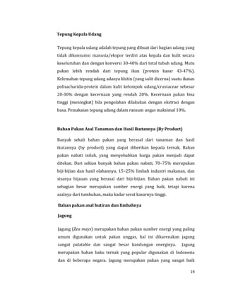 19
Tepung Kepala Udang
Tepung kepala udang adalah tepung yang dibuat dari bagian udang yang
tidak dikonsumsi manusia/ekspor terdiri atas kepala dan kulit secara
keseluruhan dan dengan konversi 30-40% dari total tubuh udang. Mutu
pakan lebih rendah dari tepung ikan (protein kasar 43-47%).
Kelemahan tepung udang adanya khitin (yang sulit dicerna) suatu ikatan
polisacharida-protein dalam kulit kelompok udang/crustaceae sebesar
20-30% dengan kecernaan yang rendah 28%. Kecernaan pakan bisa
tinggi (meningkat) bila pengolahan dilakukan dengan ekstrasi dengan
basa. Pemakaian tepung udang dalam ransum ungas maksimal 10%.
Bahan Pakan Asal Tanaman dan Hasil Ikutannya (By Product)
Banyak sekali bahan pakan yang berasal dari tanaman dan hasil
ikutannya (by product) yang dapat diberikan kepada ternak, Bahan
pakan nabati inilah, yang menyebabkan harga pakan menjadi dapat
ditekan. Dari sekian banyak bahan pakan nabati, 70–75% merupakan
biji-bijian dan hasil olahannya, 15–25% limbah industri makanan, dan
sisanya hijauan yang berasal dari biji-bijian. Bahan pakan nabati ini
sebagian besar merupakan sumber energi yang baik, tetapi karena
asalnya dari tumbuhan, maka kadar serat kasarnya tinggi.
Bahan pakan asal butiran dan limbahnya
Jagung
Jagung (Zea mays) merupakan bahan pakan sumber energi yang paling
umum digunakan untuk pakan unggas, hal ini dikarenakan jagung
sangat palatable dan sangat besar kandungan energinya. Jagung
merupakan bahan baku ternak yang popular digunakan di Indonesia
dan di beberapa negara. Jagung merupakan pakan yang sangat baik
 