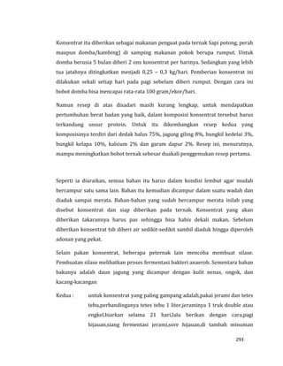 293
Konsentrat itu diberikan sebagai makanan penguat pada ternak Sapi potong, perah
maupun domba/kambing) di samping makanan pokok berupa rumput. Untuk
domba berusia 5 bulan diberi 2 ons konsentrat per harinya. Sedangkan yang lebih
tua jatahnya ditingkatkan menjadi 0,25 – 0,3 kg/hari. Pemberian konsentrat ini
dilakukan sekali setiap hari pada pagi sebelum diberi rumput. Dengan cara ini
bobot domba bisa mencapai rata-rata 100 gram/ekor/hari.
Namun resep di atas disadari masih kurang lengkap, untuk mendapatkan
pertumbuhan berat badan yang baik, dalam komposisi konsentrat tersebut harus
terkandung unsur protein. Untuk itu dikembangkan resep kedua yang
komposisinya terdiri dari dedak halus 75%, jagung giling 8%, bungkil kedelai 3%,
bungkil kelapa 10%, kalsium 2% dan garam dapur 2%. Resep ini, menurutnya,
mampu meningkatkan bobot ternak sebesar duakali penggemukan resep pertama.
Seperti ia diuraikan, semua bahan itu harus dalam kondisi lembut agar mudah
bercampur satu sama lain. Bahan itu kemudian dicampur dalam suatu wadah dan
diaduk sampai merata. Bahan-bahan yang sudah bercampur merata inilah yang
disebut konsentrat dan siap diberikan pada ternak. Konsentrat yang akan
diberikan takarannya harus pas sehingga bisa habis dekali makan. Sebelum
diberikan konsentrat tsb diberi air sedikit-sedikit sambil diaduk hingga diperoleh
adonan yang pekat.
Selain pakan konsentrat, beberapa peternak lain mencoba membuat silase.
Pembuatan silase melibatkan proses fermentasi bakteri anaerob. Sementara bahan
bakunya adalah daun jagung yang dicampur dengan kulit nenas, ongok, dan
kacang-kacangan
Kedua : untuk konsentrat yang paling gampang adalah,pakai jerami dan tetes
tebu,perbandinganya tetes tebu 1 liter,jeraminya 1 truk double atau
engkel.biarkan selama 21 hari,lalu berikan dengan cara,pagi
hijauan,siang fermentasi jerami,sore hijauan,di tambah minuman
 