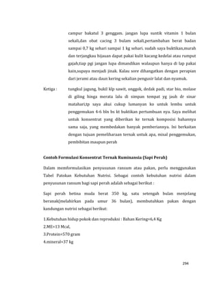 294
campur bakatul 3 genggam. jangan lupa suntik vitamin 1 bulan
sekali,dan obat cacing 3 bulam sekali,pertambahan berat badan
sampai 0,7 kg sehari sampai 1 kg sehari. sudah saya buktikan,murah
dan terjangkau hijauan dapat pakai kulit kacang kedelai atau rumput
gajah,tiap pgi jangan lupa dimandikan walaupun hanya di lap pakai
kain,supaya menjadi jinak. Kalau sore dihangatkan dengan perapian
dari jerami atau daun kering sekalian pengusir lalat dan nyamuk.
Ketiga : tungkul jagung, bukil klp sawit, onggok, dedak padi, star bio, molase
di giling hinga merata lalu di simpan tempat yg jauh dr sinar
matahari,tp saya akui cukup lumanyan ko untuk lembu untuk
penggemukan 4-6 bln bs kt buktikan pertumbuan nya. Saya melihat
untuk konsentrat yang diberikan ke ternak komposisi bahannya
sama saja, yang membedakan banyak pemberiannya. Ini berkaitan
dengan tujuan pemeliharaan ternak untuk apa, misal penggemukan,
pembibitan maupun perah
Contoh Formulasi Konsentrat Ternak Ruminansia (Sapi Perah)
Dalam memformulasikan penyusunan ransum atau pakan, perlu menggunakan
Tabel Patokan Kebutuhan Nutrisi. Sebagai contoh kebutuhan nutrisi dalam
penyusunan ransum bagi sapi perah adalah sebagai berikut :
Sapi perah betina muda berat 350 kg, satu setengah bulan menjelang
beranak(melahirkan pada umur 36 bulan), membutuhkan pakan dengan
kandungan nutrisi sebagai berikut:
1.Kebutuhan hidup pokok dan reproduksi : Bahan Kering=6,4 Kg
2.ME=13 Mcal,
3.Protein=570 gram
4.mineral=37 kg
 