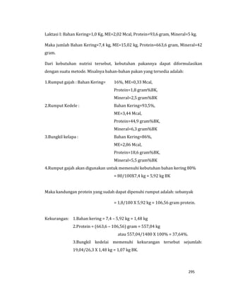 295
Laktasi I: Bahan Kering=1,0 Kg, ME=2,02 Mcal, Protein=93,6 gram, Mineral=5 kg.
Maka jumlah Bahan Kering=7,4 kg, ME=15,02 kg, Protein=663,6 gram, Mineral=42
gram.
Dari kebutuhan nutrisi tersebut, kebutuhan pakannya dapat diformulasikan
dengan suatu metode. Misalnya bahan-bahan pakan yang tersedia adalah:
1.Rumput gajah : Bahan Kering= 16%, ME=0,33 Mcal,
Protein=1,8 gram%BK,
Mineral=2,5 gram%BK
2.Rumput Kedele : Bahan Kering=93,5%,
ME=3,44 Mcal,
Protein=44,9 gram%BK,
Mineral=6,3 gram%BK
3.Bungkil kelapa : Bahan Kering=86%,
ME=2,86 Mcal,
Protein=18,6 gram%BK,
Mineral=5,5 gram%BK
4.Rumput gajah akan digunakan untuk memenuhi kebutuhan bahan kering 80%
= 80/100X7,4 kg = 5,92 kg BK
Maka kandungan protein yang sudah dapat dipenuhi rumput adalah: sebanyak
= 1,8/100 X 5,92 kg = 106,56 gram protein.
Kekurangan: 1.Bahan kering = 7,4 – 5,92 kg = 1,48 kg
2.Protein = (663,6 – 106,56) gram = 557,04 kg
atau 557,04/1480 X 100% = 37,64%.
3.Bungkil kedelai memenuhi kekurangan tersebut sejumlah:
19,04/26,3 X 1,48 kg = 1,07 kg BK.
 