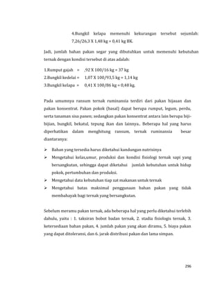 296
4.Bungkil kelapa memenuhi kekurangan tersebut sejumlah:
7,26/26,3 X 1,48 kg = 0,41 kg BK.
Jadi, jumlah bahan pakan segar yang dibutuhkan untuk memenuhi kebutuhan
ternak dengan kondisi tersebut di atas adalah:
1.Rumput gajah = ,92 X 100/16 kg = 37 kg
2.Bungkil kedelai = 1,07 X 100/93,5 kg = 1,14 kg
3.Bungkil kelapa = 0,41 X 100/86 kg = 0,48 kg.
Pada umumnya ransum ternak ruminansia terdiri dari pakan hijauan dan
pakan konsentrat. Pakan pokok (basal) dapat berupa rumput, legum, perdu,
serta tanaman sisa panen; sedangkan pakan konsentrat antara lain berupa biji-
bijian, bungkil, bekatul, tepung ikan dan lainnya.. Beberapa hal yang harus
diperhatikan dalam menghitung ransum, ternak ruminansia besar
diantaranya:
 Bahan yang tersedia harus diketahui kandungan nutrisinya
 Mengetahui kelas,umur, produksi dan kondisi fisiologi ternak sapi yang
bersangkutan, sehingga dapat diketahui jumlah kebutuhan untuk hidup
pokok, pertumbuhan dan produksi.
 Mengetahui data kebutuhan tiap zat makanan untuk ternak
 Mengetahui batas maksimal penggunaan bahan pakan yang tidak
membahayak bagi ternak yang bersangkutan.
Sebelum meramu pakan ternak, ada beberapa hal yang perlu diketahui terlebih
dahulu, yaitu : 1. taksiran bobot badan ternak, 2. stadia fisiologis ternak, 3.
ketersediaan bahan pakan, 4. jumlah pakan yang akan diramu, 5. biaya pakan
yang dapat ditoleransi, dan 6. jarak distribusi pakan dan lama simpan.
 