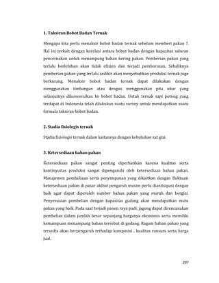 297
1. Taksiran Bobot Badan Ternak
Mengapa kita perlu menaksir bobot badan ternak sebelum memberi pakan ?.
Hal ini terkait dengan korelasi antara bobot badan dengan kapasitas saluran
pencernakan untuk menampung bahan kering pakan. Pemberian pakan yang
terlalu berlebihan akan tidak efisien dan terjadi pemborosan. Sebaliknya
pemberian pakan yang terlalu sedikit akan menyebabkan produksi ternak juga
berkurang. Menaksir bobot badan ternak dapat dilakukan dengan
menggunakan timbangan atau dengan menggunakan pita ukur yang
selanjutnya dikonversikan ke bobot badan. Untuk ternak sapi potong yang
terdapat di Indonesia telah dilakukan suatu survey untuk mendapatkan suatu
formula taksiran bobot badan.
2. Stadia fisiologis ternak
Stadia fisiologis ternak dalam kaitannya dengan kebutuhan zat gizi.
3. Ketersediaan bahan pakan
Ketersediaan pakan sangat penting diperhatikan karena kualitas serta
kontinyuitas produksi sangat dipengaruhi oleh ketersediaan bahan pakan.
Manajemen pembeliaan serta penyimpanan yang dikaitkan dengan fluktuasi
ketersediaan pakan di pasar akibat pengaruh musim perlu diantisipasi dengan
baik agar dapat diperoleh sumber bahan pakan yang murah dan bergizi.
Penyesuaian pembelian dengan kapasitas gudang akan mendapatkan mutu
pakan yang baik. Pada saat terjadi panen raya padi, jagung dapat direncanakan
pembelian dalam jumlah besar sepanjang harganya ekonomis serta memiliki
kemampuan menampung bahan tersebut di gudang. Ragam bahan pakan yang
tersedia akan berpengaruh terhadap komposisi , kualitas ransum serta harga
jual.
 