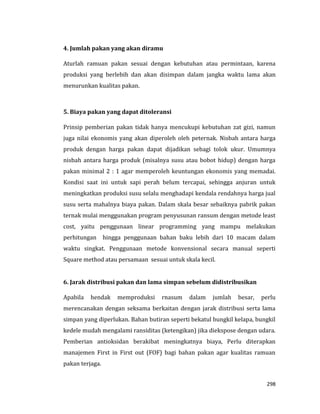 298
4. Jumlah pakan yang akan diramu
Aturlah ramuan pakan sesuai dengan kebutuhan atau permintaan, karena
produksi yang berlebih dan akan disimpan dalam jangka waktu lama akan
menurunkan kualitas pakan.
5. Biaya pakan yang dapat ditoleransi
Prinsip pemberian pakan tidak hanya mencukupi kebutuhan zat gizi, namun
juga nilai ekonomis yang akan diperoleh oleh peternak. Nisbah antara harga
produk dengan harga pakan dapat dijadikan sebagi tolok ukur. Umumnya
nisbah antara harga produk (misalnya susu atau bobot hidup) dengan harga
pakan minimal 2 : 1 agar memperoleh keuntungan ekonomis yang memadai.
Kondisi saat ini untuk sapi perah belum tercapai, sehingga anjuran untuk
meningkatkan produksi susu selalu menghadapi kendala rendahnya harga jual
susu serta mahalnya biaya pakan. Dalam skala besar sebaiknya pabrik pakan
ternak mulai menggunakan program penyusunan ransum dengan metode least
cost, yaitu penggunaan linear programming yang mampu melakukan
perhitungan hingga penggunaan bahan baku lebih dari 10 macam dalam
waktu singkat. Penggunaan metode konvensional secara manual seperti
Square method atau persamaan sesuai untuk skala kecil.
6. Jarak distribusi pakan dan lama simpan sebelum didistribusikan
Apabila hendak memproduksi rnasum dalam jumlah besar, perlu
merencanakan dengan seksama berkaitan dengan jarak distribusi serta lama
simpan yang diperlukan. Bahan butiran seperti bekatul bungkil kelapa, bungkil
kedele mudah mengalami ransiditas (ketengikan) jika diekspose dengan udara.
Pemberian antioksidan berakibat meningkatnya biaya, Perlu diterapkan
manajemen First in First out (FOF) bagi bahan pakan agar kualitas ramuan
pakan terjaga.
 