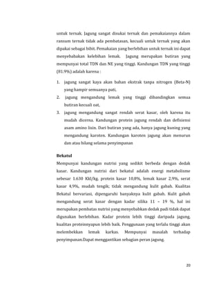 20
untuk ternak. Jagung sangat disukai ternak dan pemakaiannya dalam
ransum ternak tidak ada pembatasan, kecuali untuk ternak yang akan
dipakai sebagai bibit. Pemakaian yang berlebihan untuk ternak ini dapat
menyebabakan kelebihan lemak. Jagung merupakan butiran yang
mempunyai total TDN dan NE yang tinggi. Kandungan TDN yang tinggi
(81.9%) adalah karena :
1. jagung sangat kaya akan bahan ekstrak tanpa nitrogen (Beta-N)
yang hampir semuanya pati,
2. jagung mengandung lemak yang tinggi dibandingkan semua
butiran kecuali oat,
3. jagung mengandung sangat rendah serat kasar, oleh karena itu
mudah dicerna. Kandungan protein jagung rendah dan defisiensi
asam amino lisin. Dari butiran yang ada, hanya jagung kuning yang
mengandung karoten. Kandungan karoten jagung akan menurun
dan atau hilang selama penyimpanan
Bekatul
Mempunyai kandungan nutrisi yang sedikit berbeda dengan dedak
kasar. Kandungan nutrisi dari bekatul adalah energi metabolisme
sebesar 1.630 Kkl/kg. protein kasar 10,8%, lemak kasar 2,9%, serat
kasar 4,9%, mudah tengik; tidak mengandung kulit gabah. Kualitas
Bekatul bervariasi, dipengaruhi banyaknya kulit gabah. Kulit gabah
mengandung serat kasar dengan kadar silika 11 – 19 %, hal ini
merupakan pembatas nutrisi yang menyebabkan dedak padi tidak dapat
digunakan berlebihan. Kadar protein lebih tinggi daripada jagung,
kualitas proteinnyapun lebih baik. Penggunaan yang terlalu tinggi akan
melembekkan lemak karkas. Mempunyai masalah terhadap
penyimpanan.Dapat menggantikan sebagian peran jagung.
 