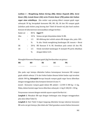 302
Latihan 1 : Menghitung Bahan Kering (BK), Bahan Organik (BO), Serat
Kasar (SK), Lemak Kasar (LK) serta Protein Kasar (PK) pakan dari bahan
segar atau sebaliknya. Jika seekor sapi potong diberi rumput gajah segar
sebanyak 30 kg, berapakah konsumsi BK, BO, SK, LK dan PK rumput gajah
(tuliskan pada kolom yang kosong dari Tabel di bawah ini) jika hasil analisis
kimiawi di laboratorium menunjukkan sebagai berikut :
Kadar air : 80 % Ingat !!!
Semua zat gizi dinyatakan dalan % BK.
BO dihitung dari selisih antara BK dengan abu, yaitu 100 -
% abu. Untuk menghitung kandungan SK ransum = Berat
BK Ransum X % SK. Demikian pula untuk LK dan PK.
Untuk merubah kandungan N menjadi PK perlu dikalikan
dengan faktor 6.25.
Abu : 10 %
N : 1.5
%
SK : 28 %
LK : 2.5
%
Hitunglah Konsumsi Rumput gajah (kg) berdasarkan zat gizinya
BK BO SK LK PK
………….. ………….. ………….. ………….. …………..
Jika pada sapi lainnya diketahui bahwa kemampuan konsumsi BK rumput
gajah adalah sebesar 2 % dari bobot badan dimana bobot badan sapi tersebut
adalah 300 kg, hitunglah berapa banyak rumput gajah segar harus diberikan
dengan menggunakan data kompisis kimiawi di atas !!!.
Jawab : Konsumsi rumput gajah dalam BK adalah = 2/100 X 300 kg = 6 kg,
Maka, dalam bentuk segar harus diberikan sebanyak = 6 kg X 100/20 = 30 kg
Penyusunan ransum dengan metode square seperti berikut ini :
Langkah 1. Menaksir BB sapi dengan timbangan atau dengan menggunakan
pita ukur (lihat Tabel 3)
Langkah 2. Dari Tabel 4 dapat langsung diketahui berapa taksiran konsumsi
BK serta zat gizi lainnya. Jika tidak ada Tabel gunakan asumsi bahwa konsumsi
 