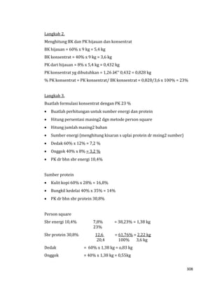 308
Langkah 2.
Menghitung BK dan PK hijauan dan konsentrat
BK hijauan = 60% x 9 kg = 5,4 kg
BK konsentrat = 40% x 9 kg = 3,6 kg
PK dari hijauan = 8% x 5,4 kg = 0,432 kg
PK konsentrat yg dibutuhkan = 1,26 â€" 0,432 = 0,828 kg
% PK konsentrat = PK konsentrat/ BK konsentrat = 0,828/3,6 x 100% = 23%
Langkah 3.
Buatlah formulasi konsentrat dengan PK 23 %
 Buatlah perhitungan untuk sumber energi dan protein
 Hitung persentasi masing2 dgn metode person square
 Hitung jumlah masing2 bahan
 Sumber energi (menghitung kisaran s uplai protein dr msing2 sumber)
 Dedak 60% x 12% = 7,2 %
 Onggok 40% x 8% = 3,2 %
 PK dr bhn sbr energi 10,4%
Sumber protein
 Kulit kopi 60% x 28% = 16,8%
 Bungkil kedelai 40% x 35% = 14%
 PK dr bhn sbr protein 30,8%
Person square
Sbr energi 10,4% 7,8% = 38,23% = 1,38 kg
23%
Sbr protein 30,8% 12,6 = 61,76% = 2,22 kg
20,4 100% 3,6 kg
Dedak = 60% x 1,38 kg = o,83 kg
Onggok = 40% x 1,38 kg = 0,55kg
 