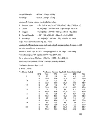309
Bungkil kkedelai = 40% x 2,22kg = 0,89kg
Kulit kopi = 60% x 2,22kg = 1,33kg
Langkah 4. Hitung masing-masing bahan pakan
1. Rumput gajah = 5,4 (BK) X 100/20 = 27KG(asfeed) = Rp.2700 (harga)
2. Dedak = 0,83 (BK) X 100/88 = 0,94 KG (asfeed) = Rp.1410
3. Onggok = 0,55 (BK) x 100/88 = 0,63 kg (asfeed) = Rp.1260
4. Bungkil kedelai = 0,89 (BK) x 100/88 = 1kg asfeed = Rp.4000
5. Kulit kopi = 1,33 (BK) x 100/88 = 1,5 kg asfeed = Rp. 3000
Biaya pakan perhari adalah Rp. 12.370,00
Langkah 5. Menghitung harga jual sapi setelah penggemukan 3 bulan = 120
hari dan menghitung keuntungan
Kenaikan Bobot sapi = ADG X lama penggemukan = 0,5 kg x 120 = 60 kg
Penjualan daging = 60 kg x Rp.30.000 = Rp.1.800.000
Biaya pakan selama 3 bulan = 120 x Rp. 12.370 = Rp.1.484.400
Keuntungan = Rp.1.800.000 â€" Rp.1484.400= Rp.315.600
Pemberian Ransum Sapi Perah :
1. Induk Laktasi :
Prod.Susu (L/hr) Pemberian Ransum (kg/hr) & Bobot Badan (kg)
K/H 300 350 400 450 500
8 K
H
5,3
30,0
5,9
32,0
6,4
34,0
6,5
36,0
6,8
38,0
10 K
H
5,9
33,0
6,5
36,0
6,8
38,0
7,1
39,0
7,4
41,0
12 K
H
6,5
36,0
7,1
39,0
7,4
41,0
7,7
43,0
8,0
45,0
14 K
H
7,1
40,0
7,7
42,0
8,0
44,0
8,3
46,0
8,7
48,0
16 K
H
7,7
43,0
8,3
46,0
8,7
48,0
8,9
49,0
9,2
51,0
18 K
H
8,3
46,0
8,9
49,0
9,2
51,0
9,5
53,0
9,8
55,0
20 K
H
8,9
49,0
9,5
52,0
9,8
54,0
10,1
56,0
10,4
58,0
22 K
H
9,6
53,0
10,1
56,0
10,4
58,0
10,7
59,0
11,0
62,0
 