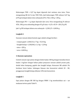 316
Kekurangan TDN = 0,27 kg dapat dipenuhi dari molases atau tetes. Tetes
mengandung BK 66 % dan TDN 96%. Jadi kekurangan TDN sebesar 0,27 kg
(270 g) terdapat dalam tetes sebanyak (270 / 96) x 100 g = 283 g.
Kekurangan PK = 1 g dapat dipenuhi dari urea. Urea mengandung N sebesar
45%. 100 g urea sebanding dengan 45 g N atau = 6,25 x 45 N = 281,25 g PK
Jadi 1 g PK terdapat dalam urea sebanyak = 1/281,25 = 0,0036 g
Langkah 4
Susunan ransum dalam bentuk segar adalah sebagai berikut :
- rumput gajah = (100/21) x 7 kg = 33,33 kg
- bungkil kelapa = (100/86) x 1,1 kg = 1,28 kg
- tetes = 283 g
- urea = 0,0036 g
3. Ransum sapi jantan
Contoh ransum sapi jantan dengan bobot badan 300 kg dengan kenaikan berat
badan 1 kg/hari dengan bahan pakan penyusun ransum adalah jerami padi,
dedak halus kampung, gaplek dan bungkil kelapa. Konsumsi BK adalah 3%
berdasar berat badan. Imbangan hijauan dan konsentrat adalah 20 : 80,
penggunaan bungkil kelapa dibatasi 10% dari konsentrat.
Langkah 1
Sapi jantan dengan BB 300 kg dengan PBBH 1 kg membutuhkan zat – zat
makanan tertera pada Tabel 9.
 