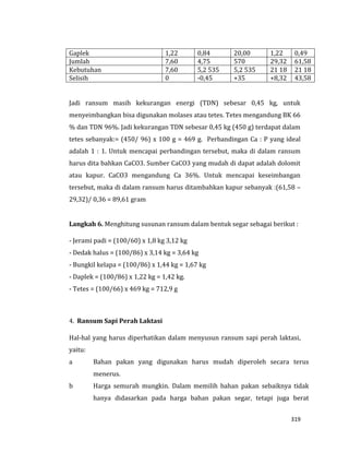 319
Gaplek 1,22 0,84 20,00 1,22 0,49
Jumlah 7,60 4,75 570 29,32 61,58
Kebutuhan 7,60 5,2 535 5,2 535 21 18 21 18
Selisih 0 -0,45 +35 +8,32 43,58
Jadi ransum masih kekurangan energi (TDN) sebesar 0,45 kg, untuk
menyeimbangkan bisa digunakan molases atau tetes. Tetes mengandung BK 66
% dan TDN 96%. Jadi kekurangan TDN sebesar 0,45 kg (450 g) terdapat dalam
tetes sebanyak:= (450/ 96) x 100 g = 469 g. Perbandingan Ca : P yang ideal
adalah 1 : 1. Untuk mencapai perbandingan tersebut, maka di dalam ransum
harus dita bahkan CaCO3. Sumber CaCO3 yang mudah di dapat adalah dolomit
atau kapur. CaCO3 mengandung Ca 36%. Untuk mencapai keseimbangan
tersebut, maka di dalam ransum harus ditambahkan kapur sebanyak :(61,58 –
29,32)/ 0,36 = 89,61 gram
Langkah 6. Menghitung susunan ransum dalam bentuk segar sebagai berikut :
- Jerami padi = (100/60) x 1,8 kg 3,12 kg
- Dedak halus = (100/86) x 3,14 kg = 3,64 kg
- Bungkil kelapa = (100/86) x 1,44 kg = 1,67 kg
- Daplek = (100/86) x 1,22 kg = 1,42 kg.
- Tetes = (100/66) x 469 kg = 712,9 g
4. Ransum Sapi Perah Laktasi
Hal-hal yang harus diperhatikan dalam menyusun ransum sapi perah laktasi,
yaitu:
a Bahan pakan yang digunakan harus mudah diperoleh secara terus
menerus.
b Harga semurah mungkin. Dalam memilih bahan pakan sebaiknya tidak
hanya didasarkan pada harga bahan pakan segar, tetapi juga berat
 