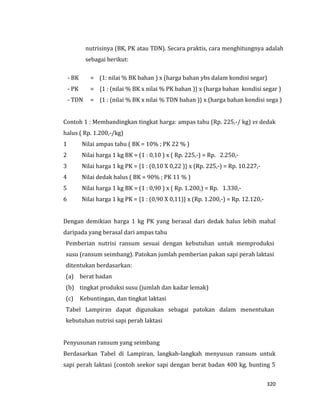 320
nutrisinya (BK, PK atau TDN). Secara praktis, cara menghitungnya adalah
sebagai berikut:
- BK = (1: nilai % BK bahan ) x (harga bahan ybs dalam kondisi segar)
- PK = {1 : (nilai % BK x nilai % PK bahan )} x (harga bahan kondisi segar )
- TDN = {1 : (nilai % BK x nilai % TDN bahan )} x (harga bahan kondisi sega )
Contoh 1 : Membandingkan tingkat harga: ampas tahu (Rp. 225,-/ kg) vs dedak
halus ( Rp. 1.200,-/kg)
1 Nilai ampas tahu ( BK = 10% ; PK 22 % )
2 Nilai harga 1 kg BK = (1 : 0,10 ) x ( Rp. 225,-) = Rp. 2.250,-
3 Nilai harga 1 kg PK = {1 : (0,10 X 0,22 )} x (Rp. 225,-) = Rp. 10.227,-
4 Nilai dedak halus ( BK = 90% ; PK 11 % )
5 Nilai harga 1 kg BK = (1 : 0,90 ) x ( Rp. 1.200,) = Rp. 1.330,-
6 Nilai harga 1 kg PK = {1 : (0,90 X 0,11)} x (Rp. 1.200,-) = Rp. 12.120,-
Dengan demikian harga 1 kg PK yang berasal dari dedak halus lebih mahal
daripada yang berasal dari ampas tahu
Pemberian nutrisi ransum sesuai dengan kebutuhan untuk memproduksi
susu (ransum seimbang). Patokan jumlah pemberian pakan sapi perah laktasi
ditentukan berdasarkan:
(a) berat badan
(b) tingkat produksi susu (jumlah dan kadar lemak)
(c) Kebuntingan, dan tingkat laktasi
Tabel Lampiran dapat digunakan sebagai patokan dalam menentukan
kebutuhan nutrisi sapi perah laktasi
Penyusunan ransum yang seimbang
Berdasarkan Tabel di Lampiran, langkah-langkah menyusun ransum untuk
sapi perah laktasi (contoh seekor sapi dengan berat badan 400 kg, bunting 5
 