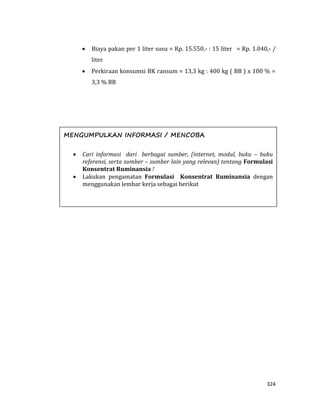 324
 Biaya pakan per 1 liter susu = Rp. 15.550,- : 15 liter = Rp. 1.040,- /
liter
 Perkiraan konsumsi BK ransum = 13,3 kg : 400 kg ( BB ) x 100 % =
3,3 % BB
MENGUMPULKAN INFORMASI / MENCOBA
 Cari informasi dari berbagai sumber, (internet, modul, buku – buku
referensi, serta sumber – sumber lain yang relevan) tentang Formulasi
Konsentrat Ruminansia !
 Lakukan pengamatan Formulasi Konsentrat Ruminansia dengan
menggunakan lembar kerja sebagai berikut
 