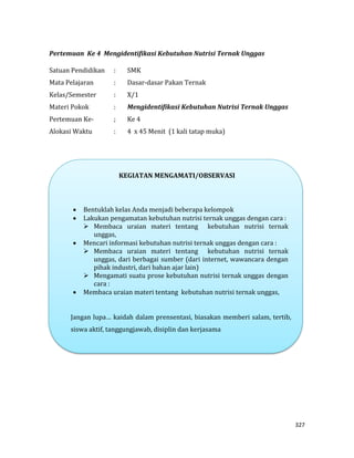 327
Pertemuan Ke 4 Mengidentifikasi Kebutuhan Nutrisi Ternak Unggas
Satuan Pendidikan : SMK
Mata Pelajaran : Dasar-dasar Pakan Ternak
Kelas/Semester : X/1
Materi Pokok : Mengidentifikasi Kebutuhan Nutrisi Ternak Unggas
Pertemuan Ke- ; Ke 4
Alokasi Waktu : 4 x 45 Menit (1 kali tatap muka)
KEGIATAN MENGAMATI/OBSERVASI
 Bentuklah kelas Anda menjadi beberapa kelompok
 Lakukan pengamatan kebutuhan nutrisi ternak unggas dengan cara :
 Membaca uraian materi tentang kebutuhan nutrisi ternak
unggas,
 Mencari informasi kebutuhan nutrisi ternak unggas dengan cara :
 Membaca uraian materi tentang kebutuhan nutrisi ternak
unggas, dari berbagai sumber (dari internet, wawancara dengan
pihak industri, dari bahan ajar lain)
 Mengamati suatu prose kebutuhan nutrisi ternak unggas dengan
cara :
 Membaca uraian materi tentang kebutuhan nutrisi ternak unggas,
Jangan lupa… kaidah dalam prensentasi, biasakan memberi salam, tertib,
siswa aktif, tanggungjawab, disiplin dan kerjasama
 