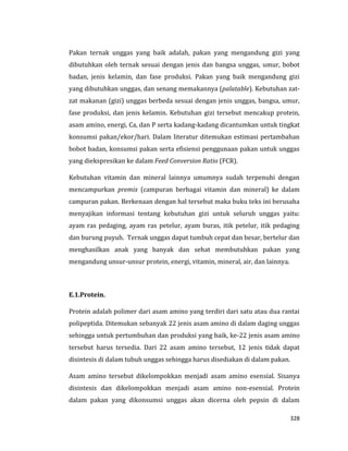 328
Pakan ternak unggas yang baik adalah, pakan yang mengandung gizi yang
dibutuhkan oleh ternak sesuai dengan jenis dan bangsa unggas, umur, bobot
badan, jenis kelamin, dan fase produksi. Pakan yang baik mengandung gizi
yang dibutuhkan unggas, dan senang memakannya (palatable). Kebutuhan zat-
zat makanan (gizi) unggas berbeda sesuai dengan jenis unggas, bangsa, umur,
fase produksi, dan jenis kelamin. Kebutuhan gizi tersebut mencakup protein,
asam amino, energi, Ca, dan P serta kadang-kadang dicantumkan untuk tingkat
konsumsi pakan/ekor/hari. Dalam literatur ditemukan estimasi pertambahan
bobot badan, konsumsi pakan serta efisiensi penggunaan pakan untuk unggas
yang diekspresikan ke dalam Feed Conversion Ratio (FCR).
Kebutuhan vitamin dan mineral lainnya umumnya sudah terpenuhi dengan
mencampurkan premix (campuran berbagai vitamin dan mineral) ke dalam
campuran pakan. Berkenaan dengan hal tersebut maka buku teks ini berusaha
menyajikan informasi tentang kebutuhan gizi untuk seluruh unggas yaitu:
ayam ras pedaging, ayam ras petelur, ayam buras, itik petelur, itik pedaging
dan burung puyuh. Ternak unggas dapat tumbuh cepat dan besar, bertelur dan
menghasilkan anak yang banyak dan sehat membutuhkan pakan yang
mengandung unsur-unsur protein, energi, vitamin, mineral, air, dan lainnya.
E.1.Protein.
Protein adalah polimer dari asam amino yang terdiri dari satu atau dua rantai
polipeptida. Ditemukan sebanyak 22 jenis asam amino di dalam daging unggas
sehingga untuk pertumbuhan dan produksi yang baik, ke-22 jenis asam amino
tersebut harus tersedia. Dari 22 asam amino tersebut, 12 jenis tidak dapat
disintesis di dalam tubuh unggas sehingga harus disediakan di dalam pakan.
Asam amino tersebut dikelompokkan menjadi asam amino esensial. Sisanya
disintesis dan dikelompokkan menjadi asam amino non-esensial. Protein
dalam pakan yang dikonsumsi unggas akan dicerna oleh pepsin di dalam
 