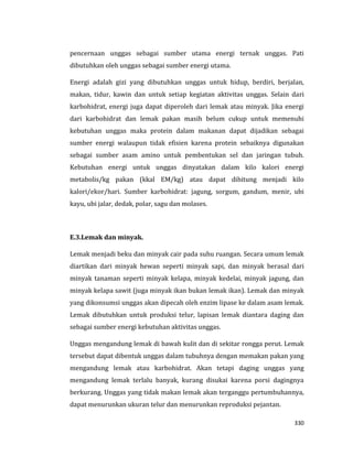 330
pencernaan unggas sebagai sumber utama energi ternak unggas. Pati
dibutuhkan oleh unggas sebagai sumber energi utama.
Energi adalah gizi yang dibutuhkan unggas untuk hidup, berdiri, berjalan,
makan, tidur, kawin dan untuk setiap kegiatan aktivitas unggas. Selain dari
karbohidrat, energi juga dapat diperoleh dari lemak atau minyak. Jika energi
dari karbohidrat dan lemak pakan masih belum cukup untuk memenuhi
kebutuhan unggas maka protein dalam makanan dapat dijadikan sebagai
sumber energi walaupun tidak efisien karena protein sebaiknya digunakan
sebagai sumber asam amino untuk pembentukan sel dan jaringan tubuh.
Kebutuhan energi untuk unggas dinyatakan dalam kilo kalori energi
metabolis/kg pakan (kkal EM/kg) atau dapat dihitung menjadi kilo
kalori/ekor/hari. Sumber karbohidrat: jagung, sorgum, gandum, menir, ubi
kayu, ubi jalar, dedak, polar, sagu dan molases.
E.3.Lemak dan minyak.
Lemak menjadi beku dan minyak cair pada suhu ruangan. Secara umum lemak
diartikan dari minyak hewan seperti minyak sapi, dan minyak berasal dari
minyak tanaman seperti minyak kelapa, minyak kedelai, minyak jagung, dan
minyak kelapa sawit (juga minyak ikan bukan lemak ikan). Lemak dan minyak
yang dikonsumsi unggas akan dipecah oleh enzim lipase ke dalam asam lemak.
Lemak dibutuhkan untuk produksi telur, lapisan lemak diantara daging dan
sebagai sumber energi kebutuhan aktivitas unggas.
Unggas mengandung lemak di bawah kulit dan di sekitar rongga perut. Lemak
tersebut dapat dibentuk unggas dalam tubuhnya dengan memakan pakan yang
mengandung lemak atau karbohidrat. Akan tetapi daging unggas yang
mengandung lemak terlalu banyak, kurang disukai karena porsi dagingnya
berkurang. Unggas yang tidak makan lemak akan terganggu pertumbuhannya,
dapat menurunkan ukuran telur dan menurunkan reproduksi pejantan.
 