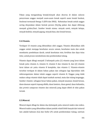 331
Pakan yang mengandung lemak/minyak akan dicerna di dalam saluran
pencernaan unggas menjadi asam-asam lemak seperti asam lemak linoleat,
linolenat termasuk Omega 3 (EPA dan DHA). Kebutuhan lemak untuk unggas
sering dinyatakan dalam bentuk persen (%)/kg pakan dan dapat dihitung
menjadi g/ekor/hari. Sumber lemak utama: minyak sawit, minyak kelapa,
minyak kedelai, minyak jagung, minyak ikan, dan lemak hewan.
E.4.Vitamin.
Terdapat 13 vitamin yang dibutuhkan oleh unggas. Vitamin dibutuhkan oleh
unggas untuk menjaga kesehatan secara umum, kesehatan mata dan untuk
membantu pembekuan darah, untuk kesehatan otot, fertilitas dan daya tetas
telur, untuk proses metabolisme dan pembentukan tulang.
Vitamin dapat dibagi menjadi 2 kelompok yaitu (1) vitamin yang larut dalam
lemak yaitu vitamin A, vitamin D, vitamin E dan vitamin K, dan (2) vitamin
larut dalam air yaitu vitamin B kompleks, dan vitamin C. Vitamin-vitamin
tersebut terdapat di dalam bahan pakan dan sebagian lagi diproduksi oleh
mikroorganisme dalam tubuh unggas seperti vitamin K. Unggas yang tidak
makan cukup vitamin tidak dapat tumbuh normal, mata dan tulang terganggu.
Sumber vitamin: sebagian besar bahan pakan, minyak tanaman, lemak hewan,
daun-daunan seperti tepung alfalfa, daun lamtoro, daun gamal, daun kaliandra,
dan premix campuran vitamin dan mineral) yang dapat dibeli di toko pakan
ternak.
E.5.Mineral.
Mineral dapat dibagi ke dalam dua kelompok yaitu mineral makro dan mikro.
Mineral makro yang dibutuhkan dalam jumlah relatif lebih banyak dari mineral
lain adalah kalsium (Ca) dan fosfor (P) untuk pembentukan tulang; natrium
 