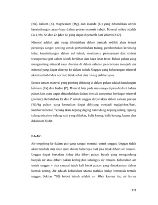 332
(Na), kalium (K), magnesium (Mg), dan klorida (Cl) yang dibutuhkan untuk
keseimbangan asam-basa dalam proses osmosis tubuh. Mineral mikro adalah
Cu, I, Mn, Se, dan Zn (dan Co yang dapat diperoleh dari vitamin B12).
Mineral adalah gizi yang dibutuhkan dalam jumlah sedikit akan tetapi
perannya sangat penting untuk pertumbuhan tulang, pembentukan kerabang
telur, keseimbangan dalam sel tubuh, membantu pencernaan dan sistem
transportasi gizi dalam tubuh, fertilitas dan daya tetas telur. Bahan pakan yang
mengandung mineral akan dicerna di dalam saluran pencernaan menjadi ion
mineral yang dapat diserap ke dalam tubuh. Unggas yang kekurangan mineral
akan tumbuh tidak normal, tidak sehat dan tulang jadi keropos.
Secara umum mineral yang penting dihitung di dalam pakan adalah kandungan
kalsium (Ca) dan fosfor (P). Mineral lain pada umumnya dipenuhi dari bahan
pakan lain atau dapat ditambahkan dalam bentuk campuran berbagai mineral
(premix). Kebutuhan Ca dan P untuk unggas dinyatakan dalam satuan persen
(%)/kg pakan yang kemudian dapat dihitung menjadi mg/g/ekor/hari.
Sumber mineral: Tepung ikan, tepung daging dan tulang, tepung udang, tepung
tulang misalnya tulang sapi yang dibakar, kulit keong, kulit kerang, kapur dan
dikalsium fosfat
E.6.Air.
Air tergolong ke dalam gizi yang sangat esensial untuk unggas. Unggas tidak
akan tumbuh dan akan mati dalam beberapa hari jika tidak diberi air minum.
Unggas dapat bertahan hidup jika diberi pakan basah yang mengandung
banyak air atau diberi pakan kering dan sekaligus air minum. Kebutuhan air
untuk unggas = dua sampai tujuh kali berat pakan yang dimakannya dalam
bentuk kering. Air adalah kebutuhan utama mahluk hidup termasuk ternak
unggas. Sekitar 70% bobot tubuh adalah air. Oleh karena itu, air harus
 
