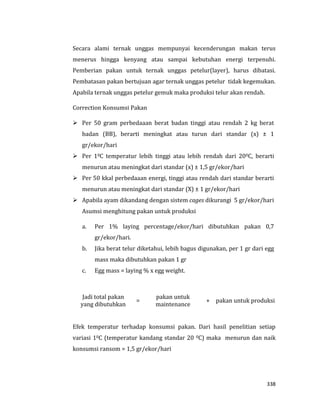 338
Secara alami ternak unggas mempunyai kecenderungan makan terus
menerus hingga kenyang atau sampai kebutuhan energi terpenuhi.
Pemberian pakan untuk ternak unggas petelur(layer), harus dibatasi.
Pembatasan pakan bertujuan agar ternak unggas petelur tidak kegemukan.
Apabila ternak unggas petelur gemuk maka produksi telur akan rendah.
Correction Konsumsi Pakan
 Per 50 gram perbedaaan berat badan tinggi atau rendah 2 kg berat
badan (BB), berarti meningkat atau turun dari standar (x) ± 1
gr/ekor/hari
 Per 10C temperatur lebih tinggi atau lebih rendah dari 200C, berarti
menurun atau meningkat dari standar (x) ± 1,5 gr/ekor/hari
 Per 50 kkal perbedaaan energi, tinggi atau rendah dari standar berarti
menurun atau meningkat dari standar (X) ± 1 gr/ekor/hari
 Apabila ayam dikandang dengan sistem cages dikurangi 5 gr/ekor/hari
Asumsi menghitung pakan untuk produksi
a. Per 1% laying percentage/ekor/hari dibutuhkan pakan 0,7
gr/ekor/hari.
b. Jika berat telur diketahui, lebih bagus digunakan, per 1 gr dari egg
mass maka dibutuhkan pakan 1 gr
c. Egg mass = laying % x egg weight.
Jadi total pakan
yang dibutuhkan
=
pakan untuk
maintenance
+ pakan untuk produksi
Efek temperatur terhadap konsumsi pakan. Dari hasil penelitian setiap
variasi 10C (temperatur kandang standar 20 0C) maka menurun dan naik
konsumsi ransom = 1,5 gr/ekor/hari
 