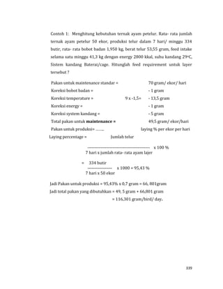 339
Contoh 1: Menghitung kebutuhan ternak ayam petelur. Rata- rata jumlah
ternak ayam petelur 50 ekor, produksi telur dalam 7 hari/ minggu 334
butir, rata- rata bobot badan 1,950 kg, berat telur 53,55 gram, feed intake
selama satu minggu 41,3 kg dengan energy 2800 kkal, suhu kandang 29oC,
Sistem kandang Baterai/cage. Hitunglah feed requirement untuk layer
tersebut ?
Pakan untuk maintenance standar = 70 gram/ ekor/ hari
Koreksi bobot badan = - 1 gram
Koreksi temperature = 9 x -1,5= - 13,5 gram
Koreksi energy = - 1 gram
Koreksi system kandang = - 5 gram
Total pakan untuk maintenance = 49,5 gram/ ekor/hari
Pakan untuk produksi= …….. laying % per ekor per hari
Laying percentage = Jumlah telur
------------------------------------------- x 100 %
7 hari x jumlah rata- rata ayam lajer
= 334 butir
----------------- x 1000 = 95,43 %
7 hari x 50 ekor
Jadi Pakan untuk produksi = 95,43% x 0,7 gram = 66, 801gram
Jadi total pakan yang dibutuhkan = 49, 5 gram + 66,801 gram
= 116,301 gram/bird/ day.
 
