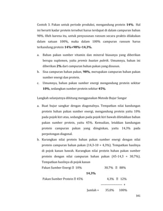 341
Contoh 3. Pakan untuk periode produksi, mengandung protein 14%. Hal
ini berarti kadar protein tersebut harus terdapat di dalam campuran bahan
98%. Oleh karena itu, untuk penyusunan ransum secara praktis dilakukan
dalam satuan 100%, maka dalam 100% campuran ransum harus
terkandung protein 14%÷98%=14,3%.
a. Bahan pakan sumber vitamin dan mineral biasanya yang diberikan
berupa suplemen, yaitu premix buatan pabrik. Umumnya, bahan ini
diberikan 2% dari campuran bahan pakan yang disusun.
b. Sisa campuran bahan pakan, 98%, merupakan campuran bahan pakan
sumber energi dan protein.
c. Umumnya, bahan pakan sumber energi mengandung protein sekitar
10%, sedangkan sumber protein sekitar 45%.
Langkah selanjutnya dihitung menggunakan Metode Bujur Sangar
a. Buat bujur sangkar dengan diagonalnya. Tempatkan nilai kandungan
protein bahan pakan sumber energi, mengandung protein yaitu 10%
pada pojok kiri atas, sedangkan pada pojok kiri bawah diletakkan bahan
pakan sumber protein, yaitu 45%. Kemudian, letakkan kandungan
protein campuran pakan yang diinginkan, yaitu 14,3% pada
perpotongan diagonal.
b. Kurangkan nilai protein bahan pakan sumber energi dengan nilai
protein campuran bahan pakan (14,3-10 = 4,3%). Tempatkan hasilnya
di pojok kanan bawah. Kurangkan nilai protein bahan pakan sumber
protein dengan nilai campuran bahan pakan (45-14,3 = 30,7%).
Tempatkan hasilnya di pojok kanan
10% 30,7% 88%
14,3%
4,3% 12%
-------------------- +
Jumlah = 35,0% 100%
 