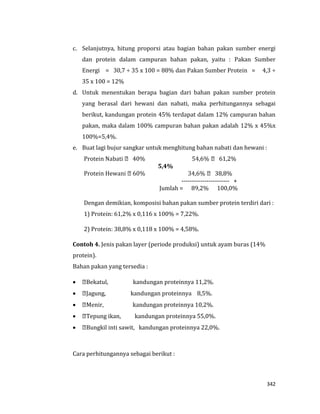 342
c. Selanjutnya, hitung proporsi atau bagian bahan pakan sumber energi
dan protein dalam campuran bahan pakan, yaitu : Pakan Sumber
Energi = 30,7 ÷ 35 x 100 = 88% dan Pakan Sumber Protein = 4,3 ÷
35 x 100 = 12%
d. Untuk menentukan berapa bagian dari bahan pakan sumber protein
yang berasal dari hewani dan nabati, maka perhitungannya sebagai
berikut, kandungan protein 45% terdapat dalam 12% campuran bahan
pakan, maka dalam 100% campuran bahan pakan adalah 12% x 45%x
100%=5,4%.
e. Buat lagi bujur sangkar untuk menghitung bahan nabati dan hewani :
40% 61,2%
5,4%
38,8%
----------------------- +
Jumlah = 89,2% 100,0%
Dengan demikian, komposisi bahan pakan sumber protein terdiri dari :
1) Protein: 61,2% x 0,116 x 100% = 7,22%.
2) Protein: 38,8% x 0,118 x 100% = 4,58%.
Contoh 4. Jenis pakan layer (periode produksi) untuk ayam buras (14%
protein).
Bahan pakan yang tersedia :
 Bekatul, kandungan proteinnya 11,2%.
 Jagung, kandungan proteinnya 8,5%.
 Menir, kandungan proteinnya 10,2%.
 Tepung ikan, kandungan proteinnya 55,0%.
 Bungkil inti sawit, kandungan proteinnya 22,0%.
Cara perhitungannya sebagai berikut :
 