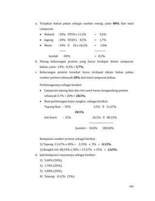 343
a. Tetapkan bahan pakan sebagai sumber energi, yaitu 80% dari total
campuran.
 Bekatul : 50% 50 x 11,2% = 5,6%
 Jagung : 20% 20 x 8,5% = 1,7%
 Menir : 10% 10 x 10,2% = 1,0%
------ -----------
Jumlah : 80% = 8,3%.
b. Hitung kekurangan protein yang harus terdapat dalam campuran
bahan, yaitu : 14% - 8,3% = 5,7%.
c. Kekurangan protein tersebut harus terdapat dalam bahan pakan
sumber protein sebanyak 20% dari total campuran bahan.
Perhitungannya sebagai berikut:
 Campuran tepung ikan dan inti sawit harus mengandung protein
sebanyak 5,7% ÷ 20% = 28,5%.
 Buat perhitungan bujur sangkar, sebagai berikut :
Tepung Ikan : 55% 3,5% 11,67%
28,5%
Inti Sawit : 22% 26,5% 88,33%
------------------------
Jumlah = 30,0% 100,00%
Komposisi sumber protein sebagai berikut :
1) Tepung: 11,67% x 20% = 2,33% x 5% = 0,12%.
2) Bungkil inti: 88,33% x 20% = 17,67% x 15% = 2,65%.
d. Jadi komposisi ransumnya sebagai berikut :
1) 5,60% (50%).
2) 1,70% (20%).
3) 1,00% (10%).
4) Tepung: 0,12% (5%).
 