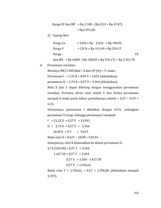 352
Harga CP dan ME = Rp 2.100 - (Rp 0,53 + Rp 47,87)
= Rp2.051,60
2) Tepung ikan
Harga Ca = 3,8% x Rp 2.632 = Rp 100,02
Harga P = 2,8 % x Rp 19.149 = Rp 536,17
Harga CP
dan ME = Rp 4.000 - (Rp 100,02 + Rp 536,17) = Rp 3.363,78
d. Persamaan simultan :
Misalnya ME/1.000 kkal = X dan CP (%) = Y, maka :
Persamaan I = 3,35 X + 0,09 Y = 2.052 (dibulatkan)
persamaan II = 2,74 X + 0,57 Y = 3.364 (dibulatkan)
Nilai X dan Y dapat dihitung dengan menggunakan persamaan
simultan. Pertama, dicari nilai selisih Y dari kedua persamaan
menjadi 0 maka perlu faktor perkaliannya adalah = 0,57 ÷ 0,59 =
6,33.
Selanjutnya, persamaan I dikalikan dengan 6331, sedangkan
persamaan II tetap, sehingga persamaan I menjadi :
I = 21,22 X + 0,57 Y = 12.991
II = 2,74 X + 0,57 Y = 3.364
18,48 X + 0 Y = 9.627
Maka nilai X = 9.627 ÷ 18,48 = 520,94
Selanjutnya, nilai X dimasukkan ke dalam persamaan II,
2,74 (520,94) + 0,57 Y = 3.364
1.427,38 + 0,57 Y = 3.364
0,57 Y = 3.364 - 1.427,38
0,57 Y = 1.936,62
Maka nilai Y = 1.936,62 ÷ 0,57 = 3.396,88 (dibulatkan menjadi
3.397).
 