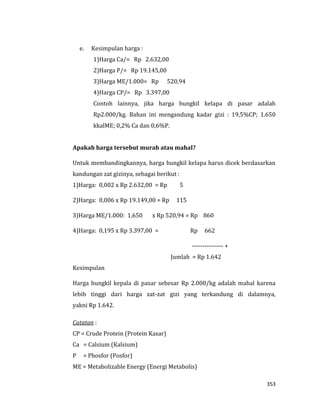 353
e. Kesimpulan harga :
1)Harga Ca/= Rp 2.632,00
2)Harga P/= Rp 19.145,00
3)Harga ME/1.000= Rp 520,94
4)Harga CP/= Rp 3.397,00
Contoh lainnya, jika harga bungkil kelapa di pasar adalah
Rp2.000/kg. Bahan ini mengandung kadar gizi : 19,5%CP; 1.650
kkalME; 0,2% Ca dan 0,6%P.
Apakah harga tersebut murah atau mahal?
Untuk membandingkannya, harga bungkil kelapa harus dicek berdasarkan
kandungan zat gizinya, sebagai berikut :
1)Harga: 0,002 x Rp 2.632,00 = Rp 5
2)Harga: 0,006 x Rp 19.149,00 = Rp 115
3)Harga ME/1.000: 1,650 x Rp 520,94 = Rp 860
4)Harga: 0,195 x Rp 3.397,00 = Rp 662
--------------- +
Jumlah = Rp 1.642
Kesimpulan
Harga bungkil kepala di pasar sebesar Rp 2.000/kg adalah mahal karena
lebih tinggi dari harga zat-zat gizi yang terkandung di dalamnya,
yakni Rp 1.642.
Catatan :
CP = Crude Protein (Protein Kasar)
Ca = Calsium (Kalsium)
P = Phosfor (Posfor)
ME = Metabolizable Energy (Energi Metabolis)
 