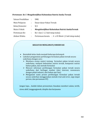 360
Pertemuan Ke 5 Mengidentifikasi Kebutuhan Nutrisi Aneka Ternak
Satuan Pendidikan : SMK
Mata Pelajaran : Dasar-dasar Pakan Ternak
Kelas/Semester : X/1
Materi Pokok : Mengidentifikasi Kebutuhan Nutrisi AnekaTernak
Pertemuan Ke- : Ke 1 dan 2 ( 2 kali tatap muka)
Alokasi Waktu : Pertemuan kesatu : 4 x 45 Menit (1 kali tatap muka)
KEGIATAN MENGAMATI/OBSERVASI
 Bentuklah kelas Anda menjadi beberapa kelompok
 Lakukan pengamatan perhitungan formulasi pakan ternak secara
sederhana dengan cara :
 Membaca uraian materi tentang formulasi pakan ternak secara
sederhana, meliputi kebutuhan nutrisi ternak, komposisi nutrisi
bahan pakan, dan metode formulasi
 Mencari informasi perhitungan formulasi pakan ternak secara
sederhana dari berbagai sumber (dari internet, wawancara
dengan pihak industri, dari bahan ajar lain)
 Mengamati suatu proses perhitungan formulasi pakan ternak
secara sederhan menggunakan metode trial and error, segi empat
person, dan persamaan XY)
Jangan lupa… kaidah dalam prensentasi, biasakan memberi salam, tertib,
siswa aktif, tanggungjawab, disiplin dan kerjasama
 