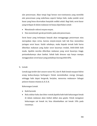 366
alat pencernaan. Akan tetapi bagi hewan non-ruminansia yang memiliki
alat pencernaan yang sederhana seperti halnya babi, maka jumlah serat
kasar yang biasa dicernakan hanyalah sedikit sekali. Bagi babi, serat kasar
yang terdapat di dalam makanan ini hanya diperlukan untuk :
 Menstimulir sekresi enzym-enzym.
 Dan menstimulir gerak peristaltic pada alat pencernaan.
Serat kasar yang terlampau banyak akan mengganggu pencernaan atau
merupakan daya cerna, karena enzym-enzym tadi tak bias menembus
jaringan serat kasar. Itulah sebabnya, maka kepada ternak babi harus
diberikan makanan yang kadar serat kasarnya rendah, lebih-lebih babi
muda. Apabila mereka diberikan makanan yang serat kasarnya tinggi,
pertumbuhannya akan lambat. Sebab babi dewasa saja hanya mampu
menggunakan serat kasar yang jumlahnya kurang lebih 60%.
b. Lemak
Lemak juga terdiri dari unsure-unsur H,C, dan O. Baik lemak maupun hidrat
arang kedua-duanya berfungsi:• Untuk menimbulkan energy (tenaga),
sehingga babi dapat bergerak, berjalan, mencerna makanan.• Sebagai
pelarut vitamin-vitamin A, D, E, K.
Kekurangan Lemak
 Kulit bersisik
 Bulu sekitar bahu dan leher rontok.Apabila babi-babi kekurangan lemak
di dalam makanan akan timbul akibat atau gejala: Untuk mengatasi
kekurangan zat lemak ini, bisa ditambahkan zat lemak 10% pada
rasumnya.
 