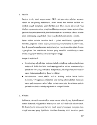 367
c. Protein
Protein terdiri dari unsure-unsur C,H,O, nitrogen dan sulphur, unsure-
unsur ini bergabung membentuk asam amino dan amiden. Protein itu
sendiri sangat kompleks, yakni terdiri dari 20-25 unsur atau unit yang
disebut asam amino. Akan tetapi tidaklah semua unsure asam animo dalam
protein ini diperlukan untuk pertumbuhan secara maksimal. Ada 10 macam
asam amino yang sangat vital, yakni yang disebut asam amino esensial.
Asam amino esensial tersebut ialah : lysine, methionine, tryptophane,
histidine, arginine, valine, leucine, isoleucine, phenylaneline dan threonine.
Dan di antara kesepuluh asam amino tersebut yang terpenting ialah : lysine,
tryptophane dan methionine. Protein yang memiliki keseimbangan asam
amino yang tepat dikatakan nilai biologinya tinggi.
Fungsi Protein ialah :
 Membentuk sel-sel atau jaringan tubuh, misalnya pada pertumbuhan
anak-anak babi dan babi muda.•Menggantikan sel-sel rusak,misalnya
pada babi-babi yang sudah tua. Rerproduksi,misalnya memproduksi air
susu . Kekurangan Protein dapat berakibat :
 Pertumbuhan lambat.•Nafsu makan kurang, akibat berat badan
menurun.• Penggunaan makanan lain kurang efisien.Bahan makanan
yang pada umumnya diperlukan untuk memenuhi kebutuhan protein
pada ternak babi ialah tepung ikan dan bungkil kedelai.
d. Mineral
Babi secara alamiah memerlukan unsur-unsur mineral yang diperoleh dari
bahan makanan yang berasal dari hijauan dan akar-akar dari dalam tanah.
Di dalam kodisi semacam itu babi tidak akan kekurangan mineral, akan
tetapi babi-babi yang dipelihara di dalam kandang terus menerus perlu
 