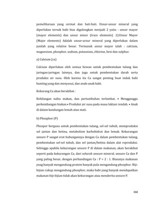 368
pemeliharaan yang cermat dan hati-hati. Unsur-unsur mineral yang
diperlukan ternak babi bias digolongkan menjadi 2 yaitu : unsur mayor
(mayor elements) dan unsur minor (trace elements) .1).Unsur Mayor
(Major elements) Adalah unsur-ursur mineral yang diperlukan dalam
jumlah yang relative besar. Termasuk unsur mayor ialah : calcium,
magnesium, phosphor, sodium, potassium, chlorine, besi dan sulphur.
a) Calsium (ca)
Calcium diperlukan oleh semua hewan untuk pembentukan tulang dan
jaringan-jaringan lainnya, dan juga untuk pembentukan darah serta
produksi air susu. Oleh karena itu Ca sangat penting buat induk babi
bunting yang dan menyusui, dan anak-anak babi.
Kekurang Ca akan berakibat :
Kehilangan nafsu makan, dan pertumbuhan terlambat. • Mengganggu
perkembangan biakan.• Produksi air susu pada masa laktasi rendah. • Anak
di dalam kandungan lemah atau mati.
b) Phosphor (P)
Phospor berguna untuk pembentukan tulang, sel-sel tubuh, memproduksi
sel jantan dan betina, metabolism karbohidrat dan lemak. Kekurangan
unsure P sangat erat hubungannya dengan Ca dalam pembentukan tulang,
pembentukan sel-sel tubuh, dan sel jantan/betina dalam alat reproduksi.
Sehingga apabila kekurangan unsure P di dalam makanan, akan berakibat
seperti pada kekurangan Ca. dari seluruh unsure mineral, unsure Ca dan P
yang paling besar, dengan perbandingan Ca : P = 2 : 1. Biasanya makanan
ynag banyak mengandung protein banyak pula mengandung phosphor. Biji-
bijian cukup mengandung phosphor, maka babi yang banyak mendapatkan
makanan biji-bijian tidak akan kekurangan atau menderita unsure P.
 