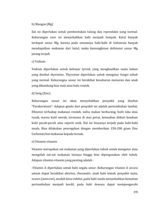 370
b) Mangan (Mg)
Zat ini diperlukan untuk pembentukan tulang dan reproduksi yang normal.
Kekurangan usur ini menyebabkan babi menjadi lumpuh. Katul banyak
terdapat unsur Mg. karena pada umumnya babi-babi di Indonesia banyak
mendapatkan makanan dari katul, maka kemungkinan defisiensi unsur Mg
jarang terjadi.
c) Yodium
Yodium diperlukan untuk kelenjar tyroid, yang menghasilkan suatu bahan
yang disebut thyroxine. Thyroxine diperlukan untuk mengatur fungsi tubuh
yang normal. Kekurangna unsur ini berakibat kesuburan menurun dan anak
yang dikandung bias mati atau bulu rontok.
d) Seng (Zinc)
Kekurangan unsur ini akan menyebabkan penyakit yang disebut
“Parakeratosis”. Adapun gejala dari penyakit ini adalah pertumbuhan lambat,
Efisiensi terhadap makanan rendah, nafsu makan berkurang, kulit luka atau
rusak, warna kulit merah, terutama di atas perut, kemudian diikuti keadaan
kulit pecah-pecah atau seperti sisik. Hal ini biasanya terjadi pada babi-babi
muda. Bisa dilakukan pencegahan dengan memberikan 150-200 gram Zinc
Carbonat/ton makanan kepada ternak.
e) Vitamin-vitamin
Vitamin merupakan zat makanan yang diperlukan tubuh untuk mengatur atau
mengolah zat-zat makanan lainnya hingga bias dipergunakan oleh tubuh.
Adapun vitamin-vitamin yang penting adalah :
-Vitamin A diperlukan untuk babi segala umur. Kekurangan vitamin A secara
umum dapat berakibat abortus, rheumatic, anak babi lemah, penyakit mata,
scours (mencret), mudah kena infeksi, pada babi muda menyebabkan kematian
pertumbuhan menjadi kerdil, pada babi dewasa dapat mempengaruhi
 