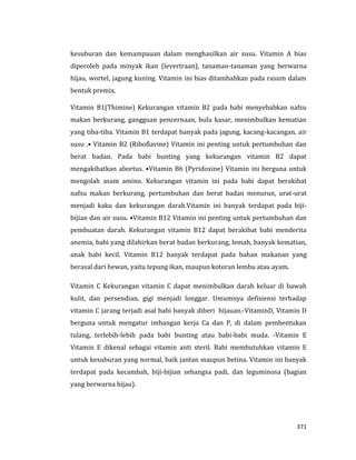 371
kesuburan dan kemampauan dalam menghasilkan air susu. Vitamin A bias
diperoleh pada minyak ikan (levertraan), tanaman-tanaman yang berwarna
hijau, wortel, jagung kuning. Vitamin ini bias ditambahkan pada rasum dalam
bentuk premix.
Vitamin B1(Thimine) Kekurangan vitamin B2 pada babi menyebabkan nafsu
makan berkurang, gangguan pencernaan, bulu kasar, menimbulkan kematian
yang tiba-tiba. Vitamin B1 terdapat banyak pada jagung, kacang-kacangan, air
susu .• Vitamin B2 (Riboflavine) Vitamin ini penting untuk pertumbuhan dan
berat badan. Pada babi bunting yang kekurangan vitamin B2 dapat
mengakibatkan abortus. •Vitamin B6 (Pyridoxine) Vitamin ini berguna untuk
mengolah asam amino. Kekurangan vitamin ini pada babi dapat berakibat
nafsu makan berkurang, pertumbuhan dan berat badan menurun, urat-urat
menjadi kaku dan kekurangan darah.Vitamin ini banyak terdapat pada biji-
bijian dan air susu. •Vitamin B12 Vitamin ini penting untuk pertumbuhan dan
pembuatan darah. Kekurangan vitamin B12 dapat berakibat babi menderita
anemia, babi yang dilahirkan berat badan berkurang, lemah, banyak kematian,
anak babi kecil. Vitamin B12 banyak terdapat pada bahan makanan yang
berasal dari hewan, yaitu tepung ikan, maupun kotoran lembu atau ayam.
Vitamin C Kekurangan vitamin C dapat menimbulkan darah keluar di bawah
kulit, dan persendian, gigi menjadi longgar. Umumnya defisiensi terhadap
vitamin C jarang terjadi asal babi banyak diberi hijauan.-VitaminD, Vitamin D
berguna untuk mengatur imbangan kerja Ca dan P, di dalam pembentukan
tulang, terlebih-lebih pada babi bunting atau babi-babi muda. -Vitamin E
Vitamin E dikenal sebagai vitamin anti steril. Babi membutuhkan vitamin E
untuk kesuburan yang normal, baik jantan maupun betina. Vitamin ini banyak
terdapat pada kecambah, biji-bijian sebangsa padi, dan leguminosa (bagian
yang berwarna hijau).
 