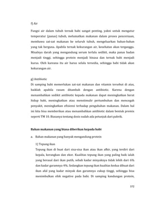 372
f) Air
Fungsi air dalam tubuh ternak babi sangat penting, yakni untuk mengatur
temperatur (panas) tubuh, melumatkan makanan dalam proses pencernaan,
membawa zat-zat makanan ke seluruh tubuh, mengeluarkan bahan-bahan
yang tak berguna. Apabila ternak kekurangan air, kesehatan akan terganggu.
Misalnya darah yang mengandung serum terlalu sedikit, maka panas badan
menjadi tinggi, sehingga protein menjadi binasa dan ternak babi menjadi
kurus. Oleh kareana itu air harus selalu tersedia, sehingga babi tidak akan
kekurangan air.
g) Antibiotic
Di samping babi memerlukan zat-zat makanan dan vitamin tersebut di atas,
baiklah apabila rasum ditambah dengan antibiotic. Karena dengan
menambahkan sedikit antibiotic kepada makanan dapat meningkatkan berat
hidup babi, meningkatkan atau menstimulir pertumbuhan dan mencegah
penyakit, meningkatkan efisiensi terhadap pengubahan makanan. Dalam hal
ini kita bisa memberikan atau menambahkan antibiotic dalam bentuk premix
seperti TM 10. Biasanya tentang dosis sudah ada petunjuk dari pabrik.
Bahan makanan yang biasa diberikan kepada babi
a. Bahan makanan yang banyak mengandung protein
1) Tepung ikan
Tepung ikan di buat dari sisa-sisa ikan atau ikan afkir, yang terdiri dari
kepala, kerangkan dan ekor. Kuailitas tepung ikan yang paling baik ialah
yang berasal dari ikan putih, sebab kadar minyaknya tidak lebih dari 6%
dan kadar garamnya 4%. Sedangkan tepung ikan kualitas kedua dibuat dari
ikan afal yang kadar minyak dan garamnya cukup tinggi, sehingga bisa
menimbulkan efek negative pada babi. Di samping kandungan protein,
 