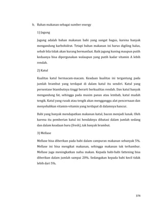 374
b. Bahan makanan sebagai sumber energy
1) Jagung
Jagung adalah bahan makanan babi yang sangat bagus, karena banyak
mengandung karbohidrat. Tetapi bahan makanan ini harus digiling halus,
sebab bila tidak akan kurang bermanfaat. Baik jagung kuning maupun putih
keduanya bisa dipergunakan walaupun yang putih kadar vitamin A lebih
rendah.
2) Katul
Kualitas katul bermacam-macam. Keadaan kualitas ini tergantung pada
jumlah brambut yang terdapat di dalam katul itu sendiri. Katul yang
persentase btambutnya tinggi berarti berkualitas rendah. Dan katul banyak
mengandung fat, sehingga pada musim panas atau lembab, katul mudah
tengik. Katul yang rusak atau tengik akan mengganggu alat pencernaan dan
menyebabkan vitamin-vitamin yang terdapat di dalamnya hancur.
Babi yang banyak mendapatkan makanan katul, bacon menjadi lunak. Oleh
karena itu pemberian katul ini hendaknya dibatasi dalam jumlah sedang
dan dalam keadaan baru (fresh), tak banyak brambut.
3) Mellase
Mellase bisa diberikan pada babi dalam campuran makanan sebanyak 5%.
Mellase ini bisa mengikat makanan, sehingga makanan tak terhambur.
Mellase juga meningkatkan nafsu makan. Kepada babi-babi fattening bisa
diberikan dalam jumlah sampai 20%. Sedangakan kepada babi kecil tidak
lebih dari 5%.
 