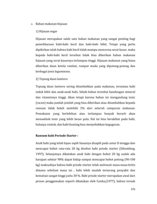 375
c. Bahan makanan hijauan
1) Hijauan segar
Hijauan merupakan salah satu bahan makanan yang sangat penting bagi
pemeliharaan babi-babi kecil dan babi-babi bibit. Tetapi yang perlu
dipikirkan ialah bahwa babi kecil tidak mampu mencerna serat kasar, maka
kepada babi-babi kecil tersebut tidak bisa diberikan bahan makanan
hijauan yang serat kasarnya terlampau tinggi. Hijauan makanan yang biasa
diberikan daun ketela rambat, rumput muda yang dipotong-potong dan
berbagai jenis leguminose.
2) Tepung daun lamtoro
Tepung daun lamtoro sering ditambahkan pada makanan, terutama babi
induk bibit dan anak-anak babi. Sebab bahan tersebut kandungan mineral
dan vitaminnya tinggi. Akan tetapi karena bahan ini mengandung toxic
(racun) maka jumlah jumlah yang bisa diberikan atau ditambahkan kepada
ransum tidak boleh melebihi 5% dari seluruh campuran makanan.
Pemakaian yang berlebihan atau terlampau banyak berarti akan
menambah toxic yang lebih besar pula. Hal ini bisa berakibat pada babi,
bulunya rontok, dan babi bunting bisa menyebabkan keguguran.
Ransum babi Periode Starter :
Anak babi yang telah lepas sapih biasanya disapih pada umur 8 minggu dan
mencapai bobot rata-rata 20 kg disebut babi priode starter (Sihombing,
1997). Selanjutnya dikatakan anak babi dengan bobot 20 kg sudah ada
harapan sekitar 98% dapat hidup sampai mencapai bobot potong (90-100
kg) maksudnya bahwa babi priode starter telah melewati masa-masa kritis
dimana sebelum masa ini , babi lebih mudah terserang penyakit dan
kematian sangat tinggi yaitu 30 %. Babi priode starter merupakan awal dari
proses penggemukan seperti dikatakan oleh Cunha,(1977), bahwa ternak
 