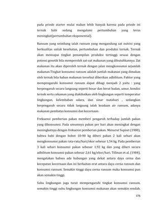 376
pada priode starter mulai makan lebih banyak karena pada priode ini
ternak babi sedang mengalami pertumbuhan yang terus
meningkat(pertumbuhan eksponential).
Ransum yang seimbang ialah ransum yang mengandung zat nutrisi yang
berkualitas untuk kesehatan, pertumbuhan dan produksi ternak. Ternak
akan mencapai tingkat penampilan produksi tertinggi sesuai dengan
potensi genetik bila memperoleh zat-zat makanan yang dibutuhkannya. Zat
makanan itu akan diperoleh ternak dengan jalan mengkonsumsi sejumlah
makanan.Tingkat konsumsi ransum adalah jumlah makanan yang dimakan
oleh ternak bila bahan makanan tersebut diberikan adbilitum. Faktor yang
mempengaruhi konsumsi ransum dapat dibagi menjadi 2 yaitu : yang
berpengaruh secara langsung seperti besar dan berat badan, umur, kondisi
ternak serta cekaman yang diakibatkan oleh lingkungan seperti temperatur
lingkungan, kelembaban udara, dan sinar matahari , sedangkan
berpengaruh secara tidak langsung ialah keadaan air ransum, adanya
makanan pembatas konsumsi dan kecernaan.
Frekuensi pemberian pakan memberi pengaruh terhadap jumlah pakan
yang dikonsumsi. Pada umumnya pakan per hari akan meningkat dengan
meningkatnya dengan frekuensi pemberian pakan. Menurut Supnet (1980),
bahwa babi dengan bobot 10-90 kg diberi pakan 2 kali sehari akan
mengkonsumsi pakan rata-rata/hari/ekor sebesar 1,54 kg. Pada pemberian
3 kali sehari konsumsi pakan sebesar 1,92 kg dan yang diberi secara
adbilitum konsumsi pakan sebesar 2,61 kg/ekor/hari. Tillman et al. (1984),
mengatakan bahwa ada hubungan yang dekat antara daya cerna dan
kecepatan kecernaan dan ini berkaitan erat antara daya cerna ransum dan
konsumsi ransum. Semakin tinggi daya cerna ransum maka konsumsi pun
akan semakin tinggi.
Suhu lingkungan juga turut mempengaruhi tingkat konsumsi ransum,
semakin tinggi suhu lingkungan konsumsi makanan akan semakin rendah.
 