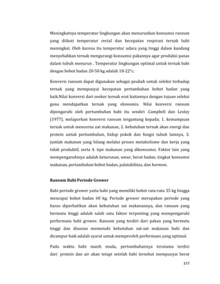 377
Meningkatnya temperatur lingkungan akan menurunkan konsumsi ransum
yang diikuti temperatur rectal dan kecepatan respirasi ternak babi
meningkat. Oleh karena itu temperatur udara yang tinggi dalam kandang
menyebabkan ternak mengurangi konsumsi pakannya agar produksi panas
dalam tubuh menurun . Temperatur lingkungan optimal untuk ternak babi
dengan bobot badan 20-50 kg adalah 18-22°c.
Konversi ransum dapat digunakan sebagai peubah untuk seleksi terhadap
ternak yang mempunyai kecepatan pertambahan bobot badan yang
baik.Nilai konversi dari seekor ternak erat kaitannya dengan tujuan seleksi
guna mendapatkan ternak yang ekonomis. Nilai konversi ransum
dipengaruhi oleh pertumbuhan babi itu sendiri .Campbell dan Lesley
(1977), melaporkan konversi ransum tergantung kepada; 1. kemampuan
ternak untuk mencerna zat makanan, 2. kebutuhan ternak akan energi dan
protein untuk pertumbuhan, hidup pokok dan fungsi tubuh lainnya, 3.
jumlah makanan yang hilang melalui proses metabolisme dan kerja yang
tidak produktif, serta 4. tipe makanan yang dikonsumsi. Faktor lain yang
mempengaruhinya adalah keturunan, umur, berat badan, tingkat konsumsi
makanan, pertambahan bobot badan, palatabilitas, dan hormon.
Ransum Babi Periode Grower
Babi periode grower yaitu babi yang memiliki bobot rata-rata 35 kg hingga
mencapai bobot badan 60 kg. Periode grower merupakan periode yang
harus diperhatikan akan kebutuhan zat makanannya, dan ransum yang
bermutu tinggi adalah salah satu faktor terpenting yang mempengaruhi
performans babi grower. Ransum yang terdiri dari pakan yang bermutu
tinggi dan disusun memenuhi kebutuhan zat-zat makanan babi dan
dicampur baik adalah syarat untuk memperoleh performans yang optimal.
Pada waktu babi masih muda, pertumbuhannya terutama terdiri
dari protein dan air akan tetapi setelah babi tersebut mempunyai berat
 
