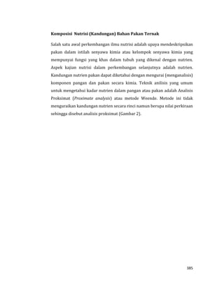 385
Komposisi Nutrisi (Kandungan) Bahan Pakan Ternak
Salah satu awal perkembangan ilmu nutrisi adalah upaya mendeskripsikan
pakan dalam istilah senyawa kimia atau kelompok senyawa kimia yang
mempunyai fungsi yang khas dalam tubuh yang dikenal dengan nutrien.
Aspek kajian nutrisi dalam perkembangan selanjutnya adalah nutrien.
Kandungan nutrien pakan dapat diketahui dengan mengurai (menganalisis)
komponen pangan dan pakan secara kimia. Teknik anilisis yang umum
untuk mengetahui kadar nutrien dalam pangan atau pakan adalah Analisis
Proksimat (Proximate analysis) atau metode Weende. Metode ini tidak
menguraikan kandungan nutrien secara rinci namun berupa nilai perkiraan
sehingga disebut analisis proksimat (Gambar 2).
 
