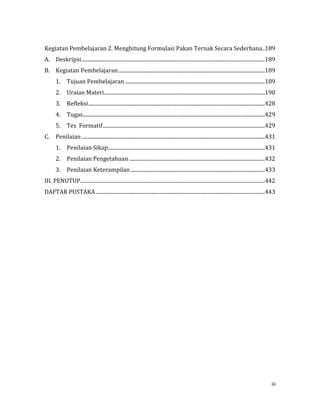 iii
Kegiatan Pembelajaran 2. Menghitung Formulasi Pakan Ternak Secara Sederhana..189
A. Deskripsi...........................................................................................................................................189
B. Kegiatan Pembelajaran...............................................................................................................189
1. Tujuan Pembelajaran ..........................................................................................................189
2. Uraian Materi..........................................................................................................................190
3. Refleksi......................................................................................................................................428
4. Tugas..........................................................................................................................................429
5. Tes Formatif...........................................................................................................................429
C. Penilaian ...........................................................................................................................................431
1. Penilaian Sikap.......................................................................................................................431
2. Penilaian Pengetahuan .......................................................................................................432
3. Penilaian Keterampilan......................................................................................................433
III. PENUTUP............................................................................................................................................442
DAFTAR PUSTAKA ................................................................................................................................443
 