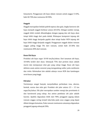 29
lotaustarin. Penggunaan ubi kayu dalam ransum untuk unggas 5-10%,
babi 40-70% dan rumiansia 40-90%.
Onggok
Onggok merupakan limbah pabrik tapioca dan gula. Angka konversi ubi
kayu menjadi onggok berkisar antara 60-65%. Sebagai sumber energi,
onggok lebih rendah dibandingkan dengan jagung dan ubi kayu akan
tetapi lebih tinggi dari pada dedak. Walaupun komposisi tepung ubi
kayu lebih tinggi daripada gaplek akan tetapi kadar HCN tepung ubi
kayu lebih tinggi daripada onggok. Penggunaan onggok dalam ransum
unggas paling tinggi 5% dari ransum, untuk babi 25-30% dan
ruminansia 40% dari ransum.
Daun Ubi Kayu
Produksi ubi kayu segar 10-40 ton/ha/tahun. Dari tanaman ubi kayu,
10-40% terdiri dari daun. Sebanyak 75% dari protein daun adalah
murni dan mempunyai nilai gizi yang cukup tinggi. Daun ubi kayu
defisien asam amino esensial yang mengandung sulfur yaitu methionin
dan sistin. Kelemahan lain adalah adanya racun HCN dan kandungan
serat kasar yang tinggi.
Ubi Jalar
Varietasnya sangat banyak, menyebabkan perbedaan rasa, ukuran,
bentuk, warna dan nilai gizi. Produksi ubi jalar antara 2.5 – 15 ton
segar/ha/tahun. Ubi jalar merupakan sumber energi dan provitamin A
dan karotenoid yang cukup. Asa amino pembatas ubi jalar adalah
luecine. Apabila digunakan lebih dari 90% pengganti jagung dalam
ransum unggas sering terjadi luka-luka pada usus unggas yang dapat
diikuti dengan kematian, Pada ransum ruminansia umumnya digunakan
pengganti jagung sebanyak 50%.
 