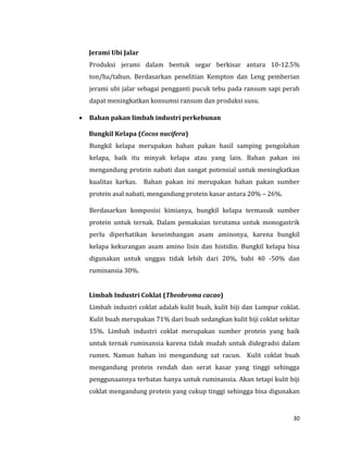 30
Jerami Ubi Jalar
Produksi jerami dalam bentuk segar berkisar antara 10-12.5%
ton/ha/tahun. Berdasarkan penelitian Kempton dan Leng pemberian
jerami ubi jalar sebagai pengganti pucuk tebu pada ransum sapi perah
dapat meningkatkan konsumsi ransum dan produksi susu.
 Bahan pakan limbah industri perkebunan
Bungkil Kelapa (Cocos nucifera)
Bungkil kelapa merupakan bahan pakan hasil samping pengolahan
kelapa, baik itu minyak kelapa atau yang lain. Bahan pakan ini
mengandung protein nabati dan sangat potensial untuk meningkatkan
kualitas karkas. Bahan pakan ini merupakan bahan pakan sumber
protein asal nabati, mengandung protein kasar antara 20% – 26%.
Berdasarkan komposisi kimianya, bungkil kelapa termasuk sumber
protein untuk ternak. Dalam pemakaian terutama untuk monogastrik
perlu diperhatikan keseimbangan asam aminonya, karena bungkil
kelapa kekurangan asam amino lisin dan histidin. Bungkil kelapa bisa
digunakan untuk unggas tidak lebih dari 20%, babi 40 -50% dan
ruminansia 30%.
Limbah Industri Coklat (Theobroma cacao)
Limbah industri coklat adalah kulit buah, kulit biji dan Lumpur coklat.
Kulit buah merupakan 71% dari buah sedangkan kulit biji coklat sekitar
15%. Limbah industri coklat merupakan sumber protein yang baik
untuk ternak ruminansia karena tidak mudah untuk didegradsi dalam
rumen. Namun bahan ini mengandung zat racun. Kulit coklat buah
mengandung protein rendah dan serat kasar yang tinggi sehingga
penggunaannya terbatas hanya untuk ruminansia. Akan tetapi kulit biji
coklat mengandung protein yang cukup tinggi sehingga bisa digunakan
 