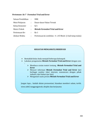 400
Pertemuan Ke 7 Formulasi Trial and Error
Satuan Pendidikan : SMK
Mata Pelajaran : Dasar-dasar Pakan Ternak
Kelas/Semester : X/1
Materi Pokok : Metode Formulasi Trial and Error
Pertemuan Ke- : Ke 1
Alokasi Waktu : Pertemuan ke sembilan: 4 x 45 Menit (1 kali tatap muka)
KEGIATAN MENGAMATI/OBSERVASI
 Bentuklah kelas Anda menjadi beberapa kelompok
 Lakukan pengamatan Metode Formulasi Trial and Error dengan cara
:
 Membaca uraian materi tentang Metode Formulasi Trial and
Error
 Mencari informasi Metode Formulasi Trial and Error dari
berbagai sumber (dari internet, wawancara dengan pihak
industri, dari bahan ajar lain)
 Mengamati suatu proses Metode Formulasi Trial and Error
Jangan lupa… kaidah dalam prensentasi, biasakan memberi salam, tertib,
siswa aktif, tanggungjawab, disiplin dan kerjasama
 
