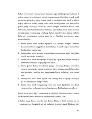 401
Dalam penyusunan ransum, harus diusahkan agar kandungan zat makanan di
dalam ransum sesuai dengan zat-zat makanan yang dibutuhkan ternak untuk
memenuhi kebutuhan hidup pokok, untuk pertumbuhan, dan untuk produksi.
Dapat dikatakan bahwa sangat sulit untuk mendapatkan satu jenis bahan
pakan yang kandungan zat-zatnya sesuai dengan kebutuhan ternak. Oleh
karena itu, diperlukan kombinasi beberapa jenis bahan pakan untuk disusun
menjadi suatu ransum yang seimbang. Dalam memilih bahan pakan, terdapat
beberapa pengetahuan penting yang harus diketahui sebelumnya, yakni
sebagai berikut :
a. Bahan pakan harus mudah diperoleh dan sedapat mungkin terdapat
didaerah sekitar sehingga tidak menimbulkan masalah ongkos transportasi
dan kesulitan mencarinya.
b. Bahan pakan harus terjamin ketersediaannya sepanjang waktu dan dalam
jumlah mencukupi keperluan.
c. Bahan pakan harus mempunyai harga yang layak dan sedapat mungkin
mempunyai fluktuasi harga yang tidak besar.
d. Bahan pakan harus diusahakan jangan bersaing dengan kebutuhan
manusia yang sangat utama. Seandainya harus menggunakan bahan pakan
yang demikian , usahkan agar bahan pakan hanya terdiri dari satu macam
saja.
e. Bahan pakan harus dapat diganti oleh bahan pakan lain yang kandungan
zat-zat makanannya hampir setara.
f. Bahan pakan tidak mengandung racun dan tidak dipalsukan atau tidak
menampakkan perbedaan warna, bau atau rasa dari keadaan normalnya.
Bahan pakan harus ASUH (aman-sehat-utuh-halal) Dalam menyusun ransum,
hal-hal berikut harus ditentukan terlebih dahulu, antara lain :
a. Bahan yang harus tersedia dan harus diketahui hasil analisis zat-zat
makanannya. Komposisi zat-zat makanan tersebut dapat diketahui dari
 