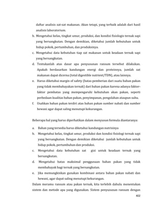402
daftar analisis zat-zat makanan. Akan tetapi, yang terbaik adalah dari hasil
analisis laboratorium.
b. Mengetahui kelas, tingkat umur, produksi, dan kondisi fisiologis ternak sapi
yang bersangkutan. Dengan demikian, diketahui jumlah kebutuhan untuk
hidup pokok, pertumbuhan, dan produksinya.
c. Mengetahui data kebutuhan tiap zat makanan untuk keadaan ternak sapi
yang bersangkutan.
d. Tentukanlah atas dasar apa penyusunan ransum tersebut dilakukan.
Apakah berdasarkan kandungan energi dan proteinnya, jumlah zat
makanan dapat dicerna (total digestible nutrient/TDN), atau lainnya.
e. Harus diketahui margin of safety (batas pemberian dari suatu bahan pakan
yang tidak membahayakan ternak) dari bahan pakan karena adanya faktor-
faktor pembatas yang mempengaruhi kebutuhan akan pakan, seperti
perbedaan kualitas bahan pakan, penyimpanan, pengolahan ataupun suhu.
f. Usahkan bahan pakan terdiri atas bahan pakan sumber nabati dan sumber
hewani agar dapat saling menutupi kekurangan.
Beberapa hal yang harus diperhatikan dalam menyusun formula diantaranya:
a. Bahan yang tersedia harus diketahui kandungan nutrisinya
b. Mengetahui kelas, tingkat umur, produksi dan kondisi fisiologi ternak sapi
yang bersangkutan. Dengan demikian diketahui jumlah kebutuhan untuk
hidup pokok, pertumbuhan dan produksi.
c. Mengetahui data kebutuhan zat gizi untuk keadaan ternak yang
bersangkutan.
d. Mengetahui batas maksimal penggunaan bahan pakan yang tidak
membahayak bagi ternak yang bersangkutan.
e. Jika memungkinkan gunakan kombinasi antara bahan pakan nabati dan
hewani, agar dapat saling menutupi kekurangan.
Dalam meramu ransum atau pakan ternak, kita terlebih dahulu menentukan
sistem dan metode apa yang digunakan. Sistem penyusunan ransum dengan
 