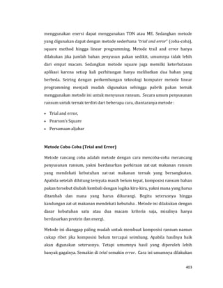 403
menggunakan enersi dapat menggunakan TDN atau ME. Sedangkan metode
yang digunakan dapat dengan metode sederhana “trial and error” (coba-coba),
square method hingga linear programming. Metode trail and error hanya
dilakukan jika jumlah bahan penyusun pakan sedikit, umumnya tidak lebih
dari empat macam. Sedangkan metode square juga memilki keterbatasan
aplikasi karena setiap kali perhitungan hanya melibatkan dua bahan yang
berbeda. Seiring dengan perkembangan teknologi komputer metode linear
programming menjadi mudah digunakan sehingga pabrik pakan ternak
menggunakan metode ini untuk menyusun ransum. Secara umum penyusunan
ransum untuk ternak terdiri dari beberapa cara, diantaranya metode :
 Trial and error,
 Pearson’s Square
 Persamaan aljabar
Metode Coba-Coba (Trial and Error)
Metode rancang coba adalah metode dengan cara mencoba-coba merancang
penyusunan ransum, yakni berdasarkan perkiraan zat-zat makanan ransum
yang mendekati kebutuhan zat-zat makanan ternak yang bersangkutan.
Apabila setelah dihitung ternyata masih belum tepat, komposisi ransum bahan
pakan tersebut diubah kembali dengan logika kira-kira, yakni mana yang harus
ditambah dan mana yang harus dikurangi. Begitu seterusnya hingga
kandungan zat-at makanan mendekati kebutuha . Metode ini dilakukan dengan
dasar kebutuhan satu atau dua macam kriteria saja, misalnya hanya
berdasarkan protein dan energi.
Metode ini dianggap paling mudah untuk membuat komposisi ransum namun
cukup ribet jika komposisi belum tercapai seimbang. Apabila hasilnya baik
akan digunakan seterusnya. Tetapi umumnya hasil yang diperoleh lebih
banyak gagalnya. Semakin di trial semakin error. Cara ini umumnya dilakukan
 