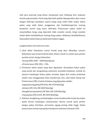 404
oleh para peternak yang belum mempunyai latar belakang ilmu makanan
ternak yang memadai. Hasil yang diperoleh apabila dipergunakan akan rawan
dengan beberapa kesalahan seperti harga yang relatif lebih mahal, bahan
pakan yang salah dalam penggunaan dan ketidakmengertian tentang
komposisi nutrisi yang harus diberikan. Penyusunan pakan model ini
menyebabkan harga yang diperoleh tidak semakin murah, tetapi semakin
mahal akibat ketidaktahuan tentang harga pakan. Akibatnya ketidakefisienan
biaya pakan dalam biaya produksi peternakan unggas.
Langkah dalam trial and error yaitu :
1. Lihat daftar kebutuhan nutrisi ternak yang akan dibuatkan ransum.
Kebutuhan tiap ternak berbeda-beda. Dalam contoh ini untuk ayam petelur
periode starter dengan kebutuhan
 Energi (ME) 2900 – 3000 Kkal/kg dan
 Protein kasar (PK) 18% – 19%.
2. Penentuan bahan pakan yang akan digunakan. Diusahakan bahan pakan
yang murah dan mengandung antinutrisi serendah-rendahnya. Setelah itu
mencari kandungan bahan pakan tersebut, dapat dari analisa proksimat
sendiri atau menggunakan buku atauliteratur lain, catat kadar Energi dan
Protein kasar (PK). Contoh ini bahan yang digunakan adalah :
 jagung kuning giling (PK 8,6%, ME 3370 Kkal/kg)
 bekatul (PK 12%, ME 2860 Kkal/kg)
 bungkil kacang kedelai (PK 48%, ME 2240 Kkal/kg)
 tepung ikan (PK 63,6%, ME 2830 Kkal/kg).
3. Sebelum menghitung, pertimbangkan sesuai karakteristik ternak dan bakan
pakan karena kandungan antinutrisinya. Karena ternak ayam petelur
dengan pakan biji-bijian, persentase jagung kuning lebih tinggi. Dalam
penyusunan ransum tepung ikan komposisi maksimal sebanyak 10%.
 