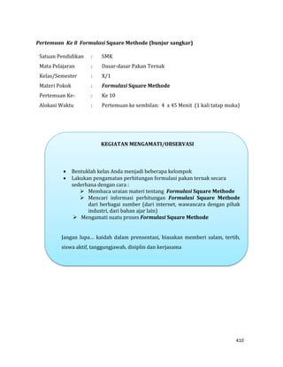 410
Pertemuan Ke 8 Formulasi Square Methode (bunjur sangkar)
Satuan Pendidikan : SMK
Mata Pelajaran : Dasar-dasar Pakan Ternak
Kelas/Semester : X/1
Materi Pokok : Formulasi Square Methode
Pertemuan Ke- : Ke 10
Alokasi Waktu : Pertemuan ke sembilan: 4 x 45 Menit (1 kali tatap muka)
KEGIATAN MENGAMATI/OBSERVASI
 Bentuklah kelas Anda menjadi beberapa kelompok
 Lakukan pengamatan perhitungan formulasi pakan ternak secara
sederhana dengan cara :
 Membaca uraian materi tentang Formulasi Square Methode
 Mencari informasi perhitungan Formulasi Square Methode
dari berbagai sumber (dari internet, wawancara dengan pihak
industri, dari bahan ajar lain)
 Mengamati suatu proses Formulasi Square Methode
Jangan lupa… kaidah dalam prensentasi, biasakan memberi salam, tertib,
siswa aktif, tanggungjawab, disiplin dan kerjasama
 